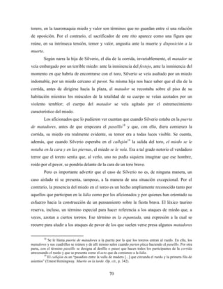 torero, en la tauromaquia miedo y valor son términos que no guardan entre sí una relación
de oposición. Por el contrario, el sacrificador de este rito aparece como una figura que
reúne, en su intrínseca tensión, temor y valor, angustia ante la muerte y disposición a la
muerte.
         Según narra la hija de Silverio, el día de la corrida, invariablemente, el matador se
veía embargado por un terrible miedo: ante la inminencia del festejo, ante la inminencia del
momento en que habría de encontrarse con el toro, Silverio se veía asaltado por un miedo
indomable, por un miedo cercano al pavor. Su misma hija nos hace saber que el día de la
corrida, antes de dirigirse hacia la plaza, el matador se recostaba sobre el piso de su
habitación mientras los músculos de la totalidad de su cuerpo se veían azotados por un
violento temblor; el cuerpo del matador se veía agitado por el estremecimiento
característico del miedo.
         Los aficionados que lo pudieron ver cuentan que cuando Silverio estaba en la puerta
de matadores, antes de que empezara el paseíllo18 y que, con ello, diera comienzo la
corrida, su miedo era realmente evidente, su temor era a todas luces visible. Se cuenta,
además, que cuando Silverio esperaba en el callejón19 la salida del toro, el miedo se le
notaba en la cara y en las piernas, el miedo se le veía. Era a tal grado notorio el verdadero
terror que el torero sentía que, al verlo, uno no podía siquiera imaginar que ese hombre,
roído por el pavor, se pondría delante de la cara de un toro bravo.
         Pero es importante advertir que el caso de Silverio no es, de ninguna manera, un
caso aislado ni se presenta, tampoco, a la manera de una situación excepcional. Por el
contrario, la presencia del miedo en el toreo es un hecho ampliamente reconocido tanto por
aquellos que participan en la lidia como por los aficionados y por quienes han orientado su
esfuerzo hacia la construcción de un pensamiento sobre la fiesta brava. El léxico taurino
reserva, incluso, un término especial para hacer referencia a los ataques de miedo que, a
veces, azotan a ciertos toreros. Ese término es la espantada, una expresión a la cual se
recurre para aludir a los ataques de pavor de los que suelen verse presa algunos matadores


         18
            Se le llama puerta de matadores a la puerta por la que los toreros entran al ruedo. En ella, los
matadores y sus cuadrillas se reúnen y de allí mismo salen cuando parten plaza haciendo el paseíllo. Por otra
parte, con el término paseíllo se designa al desfile o paseo que hacen todos los participantes de la corrida
atravesando el ruedo y que se presenta como el acto que da comienzo a la lidia.
         19
            El callejón es un “pasadizo entre la valla de madera [...] que circunda el ruedo y la primera fila de
asientos” (Ernest Hemingway. Muerte en la tarde. Op. cit., p. 342).


                                                      70
 