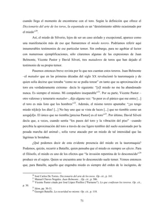 cuando llega el momento de encontrarse con el toro. Según la definición que ofrece el
Diccionario del arte de los toros, la espantada es un “desistimiento súbito ocasionado por
el miedo”20.
         Así, el miedo de Silverio, lejos de ser un caso aislado y excepcional, aparece como
una manifestación más de eso que llamaremos el miedo torero. Podríamos referir aquí
innumerables testimonios de ese particular temor. Sin embargo, para no agobiar al lector
con numerosas ejemplificaciones, sólo citaremos algunas de las expresiones de Juan
Belmonte, Vicente Pastor y David Silveti, tres matadores de toros que han dejado el
testimonio de su propio temor.
         Pasemos entonces breve revista por lo que nos cuentan estos toreros. Juan Belmonte
–el matador que en las primeras décadas del siglo XX revolucionó la tauromaquia y de
quien solía decirse que toreaba “como no se podía torear” en tanto que su aproximación al
toro era verdaderamente extrema– decía lo siguiente: “[e]l miedo no me ha abandonado
nunca. Es siempre el mismo. Mi compañero inseparable”21. Por su parte, Vicente Pastor –
otro valeroso y temerario matador–, dijo alguna vez: “lo peor es el pánico que me entra [...]
el toro es más listo que los hombres”22. Además, el mismo torero apuntaba: “¡yo tengo
miedo tó[do]s los días! [...] No hay uno que se vista de luces [...] que no tiemble como un
azoga[d]o. El único que no tiembla [precisa Pastor] es el toro”23. Por último, David Silveti
decía que, a veces, cuando sentía “los pasos del toro y la vibración del piso” –cuando
percibía la aproximación del toro a través de ese ligero temblor del suelo ocasionado por la
pesada marcha del animal–, solía verse atacado por un miedo de tal intensidad que las
lágrimas le brotaban.
         ¿Qué podemos decir de esta evidente presencia del miedo en la tauromaquia?
Podemos, quizás, recurrir a Bataille, quien pensaba que el miedo es siempre un efecto. Para
el filósofo, el miedo es uno de los efectos que “la invasión repentina de lo desconocido”24
produce en el sujeto. Quien se encuentra ante lo desconocido suele temer. Vemos entonces
que, para Bataille, aquello que engendra miedo es siempre del orden de lo incógnito, de


         20
            José Carlos De Torres. Diccionario del arte de los toros. Op. cit., p. 161.
         21
            Manuel Chaves Nogales. Juan Belmonte... Op. cit., p. 306.
         22
            Vicente Pastor citado por José López Pinillos (“Parmeno”). Lo que confiesan los toreros. Op. cit.,
p. 30.
         23
              Idem, pp. 30-31.
         24
              Georges Bataille. La oscuridad no miente. Op. cit., p. 118.


                                                         71
 