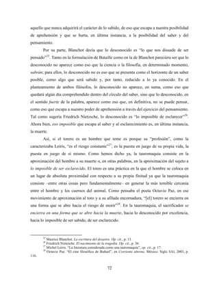 aquello que nunca adquirirá el carácter de lo sabido, de eso que escapa a nuestra posibilidad
de aprehensión y que se hurta, en última instancia, a la posibilidad del saber y del
pensamiento.
       Por su parte, Blanchot decía que lo desconocido es “lo que nos disuade de ser
pensado”25. Tanto en la formulación de Bataille como en la de Blanchot pareciera ser que lo
desconocido no aparece como eso que la ciencia o la filosofía, en determinado momento,
sabrán; para ellos, lo desconocido no es eso que se presenta como el horizonte de un saber
posible, como algo que será sabido y, por tanto, reducido a lo ya conocido. En el
planteamiento de ambos filósofos, lo desconocido no aparece, en suma, como eso que
quedará algún día comprehendido dentro del círculo del saber, sino que lo desconocido, en
el sentido fuerte de la palabra, aparece como eso que, en definitiva, no se puede pensar,
como eso que escapa a nuestro poder de aprehensión a través del ejercicio del pensamiento.
Tal como sugería Friedrich Nietzsche, lo desconocido es “lo imposible de esclarecer”26.
Ahora bien, eso imposible que escapa al saber y al esclarecimiento es, en última instancia,
la muerte.
       Así, si el torero es un hombre que teme es porque su “profesión”, como la
caracterizaba Leiris, “es el riesgo constante”27, es la puesta en juego de su propia vida, la
puesta en juego de sí mismo. Como hemos dicho ya, la tauromaquia consiste en la
aproximación del hombre a su muerte o, en otras palabras, en la aproximación del sujeto a
lo imposible de ser esclarecido. El toreo es una práctica en la que el hombre se coloca en
un lugar de absoluta proximidad con respecto a su propia finitud ya que la tauromaquia
consiste –entre otras cosas pero fundamentalmente– en generar la más temible cercanía
entre el hombre y los cuernos del animal. Como pensaba el poeta Octavio Paz, en ese
movimiento de aproximación al toro y a su afilada encornadura, “[el] torero se encierra en
una forma que se abre hacia el riesgo de morir”28. En la tauromaquia, el sacrificador se
encierra en una forma que se abre hacia la muerte, hacia lo desconocido por excelencia,
hacia lo imposible de ser sabido, de ser esclarecido.



       25
          Maurice Blanchot. La escritura del desastre. Op. cit., p. 13.
       26
          Friedrich Nietzsche. El nacimiento de la tragedia. Op. cit., p. 36.
       27
          Michel Leiris. “La literatura considerada como una tauromaquia”, op. cit., p. 17.
       28
          Octavio Paz. “El cine filosófico de Buñuel”, en Corriente alterna. México: Siglo XXI, 2003, p.
116.


                                                 72
 