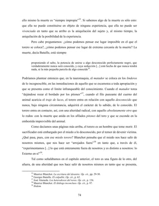 ello mismo la muerte es “siempre impropia”35. Si sabemos algo de la muerte es sólo esto:
que ella no puede constituirse en objeto de ninguna experiencia, que ella no puede ser
vivenciada en tanto que su arribo es la aniquilación del sujeto y, al mismo tiempo, la
aniquilación de la posibilidad de la experiencia.
       Pero cabe preguntarnos: ¿cómo podemos pensar ese lugar imposible en el que el
torero se coloca?, ¿cómo podemos pensar ese lugar de extrema cercanía de la muerte? La
muerte, decía Bataille, está siempre


       proponiendo el salto, la potencia de unirse a algo desconocido perfectamente negro, que
       verdaderamente nunca será conocido, y cuya seducción [...] está hecha de que nunca tendrá
       nada, ni la más pequeña parcela de algo conocido36.


Podríamos plantear entonces que, en la tauromaquia, el matador se coloca en los linderos
de lo incognoscible, en las inmediaciones de aquello que se escamotea a toda apropiación y
que se presenta como el límite infranqueable del conocimiento. Cuando el matador torea
“dejándose rozar el bordado por los pitones”37, cuando el filo punzante del cuerno del
animal acaricia el traje de luces, el torero entra en relación con aquello desconocido que
nunca, bajo ninguna circunstancia, adquirirá el carácter de lo sabido, de lo conocido. El
torero entra en contacto, así, con una alteridad radical, con aquello absolutamente otro que
lo rodea: con la muerte que anida en los afilados pitones del toro y que se esconde en la
embestida imprevisible del animal.
       Como decíamos unas páginas más arriba, el torero es un hombre que teme morir. El
sacrificador está embargado por el miedo a lo desconocido, por el temor de devenir víctima.
¿Qué pasa, pues, con ese miedo torero? Blanchot pensaba que el miedo nos hace salir de
nosotros mismos, que nos hace ser “arrojados fuera”38 en tanto que, a través de él,
“experimentamos [...] lo que está enteramente fuera de nosotros y es distinto a nosotros: lo
Externo en sí”39.
       Tal como señalábamos en el capítulo anterior, el toro es una figura de lo otro, del
afuera, de una alteridad que nos hace salir de nosotros mismos en tanto que se presenta,

       35
          Maurice Blanchot. La escritura del desastre. Op. cit., pp. 29-30.
       36
          Georges Bataille. El culpable. Op. cit., p. 62.
       37
          José Alameda. Los heterodoxos del toreo. Op. cit., p. 136.
       38
          Maurice Blanchot. El diálogo inconcluso. Op. cit., p. 97.
       39
          Ibidem.


                                                    74
 