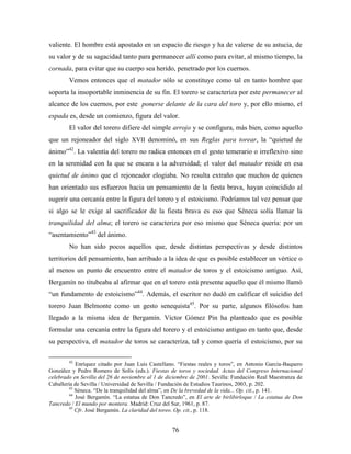 valiente. El hombre está apostado en un espacio de riesgo y ha de valerse de su astucia, de
su valor y de su sagacidad tanto para permanecer allí como para evitar, al mismo tiempo, la
cornada, para evitar que su cuerpo sea herido, penetrado por los cuernos.
        Vemos entonces que el matador sólo se constituye como tal en tanto hombre que
soporta la insoportable inminencia de su fin. El torero se caracteriza por este permanecer al
alcance de los cuernos, por este ponerse delante de la cara del toro y, por ello mismo, el
espada es, desde un comienzo, figura del valor.
        El valor del torero difiere del simple arrojo y se configura, más bien, como aquello
que un rejoneador del siglo XVII denominó, en sus Reglas para torear, la “quietud de
ánimo”42. La valentía del torero no radica entonces en el gesto temerario o irreflexivo sino
en la serenidad con la que se encara a la adversidad; el valor del matador reside en esa
quietud de ánimo que el rejoneador elogiaba. No resulta extraño que muchos de quienes
han orientado sus esfuerzos hacia un pensamiento de la fiesta brava, hayan coincidido al
sugerir una cercanía entre la figura del torero y el estoicismo. Podríamos tal vez pensar que
si algo se le exige al sacrificador de la fiesta brava es eso que Séneca solía llamar la
tranquilidad del alma; el torero se caracteriza por eso mismo que Séneca quería: por un
“asentamiento”43 del ánimo.
        No han sido pocos aquellos que, desde distintas perspectivas y desde distintos
territorios del pensamiento, han arribado a la idea de que es posible establecer un vértice o
al menos un punto de encuentro entre el matador de toros y el estoicismo antiguo. Así,
Bergamín no titubeaba al afirmar que en el torero está presente aquello que él mismo llamó
“un fundamento de estoicismo”44. Además, el escritor no dudó en calificar el suicidio del
torero Juan Belmonte como un gesto senequista45. Por su parte, algunos filósofos han
llegado a la misma idea de Bergamín. Víctor Gómez Pin ha planteado que es posible
formular una cercanía entre la figura del torero y el estoicismo antiguo en tanto que, desde
su perspectiva, el matador de toros se caracteriza, tal y como quería el estoicismo, por su

        42
            Enríquez citado por Juan Luis Castellano. “Fiestas reales y toros”, en Antonio García-Baquero
González y Pedro Romero de Solís (eds.). Fiestas de toros y sociedad. Actas del Congreso Internacional
celebrado en Sevilla del 26 de noviembre al 1 de diciembre de 2001. Sevilla: Fundación Real Maestranza de
Caballería de Sevilla / Universidad de Sevilla / Fundación de Estudios Taurinos, 2003, p. 202.
         43
            Séneca. “De la tranquilidad del alma”, en De la brevedad de la vida... Op. cit., p. 141.
         44
            José Bergamín. “La estatua de Don Tancredo”, en El arte de birlibirloque / La estatua de Don
Tancredo / El mundo por montera. Madrid: Cruz del Sur, 1961, p. 87.
         45
            Cfr. José Bergamín. La claridad del toreo. Op. cit., p. 118.


                                                   76
 
