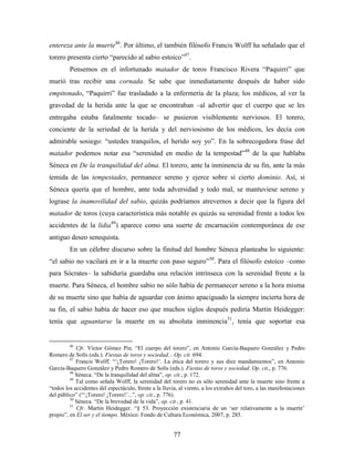 entereza ante la muerte46. Por último, el también filósofo Francis Wolff ha señalado que el
torero presenta cierto “parecido al sabio estoico”47.
         Pensemos en el infortunado matador de toros Francisco Rivera “Paquirri” que
murió tras recibir una cornada. Se sabe que inmediatamente después de haber sido
empitonado, “Paquirri” fue trasladado a la enfermería de la plaza; los médicos, al ver la
gravedad de la herida ante la que se encontraban –al advertir que el cuerpo que se les
entregaba estaba fatalmente tocado– se pusieron visiblemente nerviosos. El torero,
conciente de la seriedad de la herida y del nerviosismo de los médicos, les decía con
admirable sosiego: “ustedes tranquilos, el herido soy yo”. En la sobrecogedora frase del
matador podemos notar esa “serenidad en medio de la tempestad”48 de la que hablaba
Séneca en De la tranquilidad del alma. El torero, ante la inminencia de su fin, ante la más
temida de las tempestades, permanece sereno y ejerce sobre sí cierto dominio. Así, si
Séneca quería que el hombre, ante toda adversidad y todo mal, se mantuviese sereno y
lograse la inamovilidad del sabio, quizás podríamos atrevernos a decir que la figura del
matador de toros (cuya característica más notable es quizás su serenidad frente a todos los
accidentes de la lidia49) aparece como una suerte de encarnación contemporánea de ese
antiguo deseo senequista.
         En un célebre discurso sobre la finitud del hombre Séneca planteaba lo siguiente:
“el sabio no vacilará en ir a la muerte con paso seguro”50. Para el filósofo estoico –como
para Sócrates– la sabiduría guardaba una relación intrínseca con la serenidad frente a la
muerte. Para Séneca, el hombre sabio no sólo había de permanecer sereno a la hora misma
de su muerte sino que había de aguardar con ánimo apaciguado la siempre incierta hora de
su fin, el sabio había de hacer eso que muchos siglos después pediría Martin Heidegger:
tenía que aguantarse la muerte en su absoluta inminencia51, tenía que soportar esa


         46
            Cfr. Víctor Gómez Pin. “El cuerpo del torero”, en Antonio García-Baquero González y Pedro
Romero de Solís (eds.). Fiestas de toros y sociedad... Op. cit. 694.
         47
            Francis Wolff. “„¡Torero! ¡Torero!‟. La ética del torero y sus diez mandamientos”, en Antonio
García-Baquero González y Pedro Romero de Solís (eds.). Fiestas de toros y sociedad. Op. cit., p. 776.
         48
            Séneca. “De la tranquilidad del alma”, op. cit., p. 172.
         49
            Tal como señala Wolff, la serenidad del torero no es sólo serenidad ante la muerte sino frente a
“todos los accidentes del espectáculo, frente a la lluvia, al viento, a los extraños del toro, a las manifestaciones
del público” (“„¡Torero! ¡Torero!‟...”, op. cit., p. 776).
         50
            Séneca. “De la brevedad de la vida”, op. cit., p. 41.
         51
            Cfr. Martin Heidegger. “§ 53. Proyección existenciaria de un „ser relativamente a la muerte‟
propio”, en El ser y el tiempo. México: Fondo de Cultura Económica, 2007, p. 285.


                                                        77
 