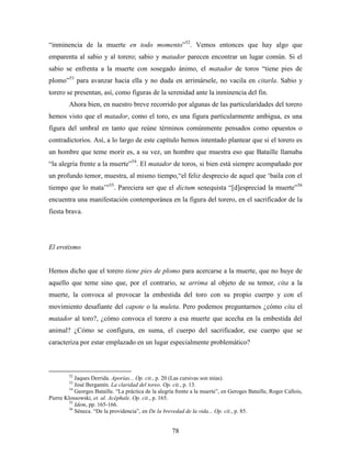 “inminencia de la muerte en todo momento”52. Vemos entonces que hay algo que
emparenta al sabio y al torero; sabio y matador parecen encontrar un lugar común. Si el
sabio se enfrenta a la muerte con sosegado ánimo, el matador de toros “tiene pies de
plomo”53 para avanzar hacia ella y no duda en arrimársele, no vacila en citarla. Sabio y
torero se presentan, así, como figuras de la serenidad ante la inminencia del fin.
         Ahora bien, en nuestro breve recorrido por algunas de las particularidades del torero
hemos visto que el matador, como el toro, es una figura particularmente ambigua, es una
figura del umbral en tanto que reúne términos comúnmente pensados como opuestos o
contradictorios. Así, a lo largo de este capítulo hemos intentado plantear que si el torero es
un hombre que teme morir es, a su vez, un hombre que muestra eso que Bataille llamaba
“la alegría frente a la muerte”54. El matador de toros, si bien está siempre acompañado por
un profundo temor, muestra, al mismo tiempo,“el feliz desprecio de aquel que „baila con el
tiempo que lo mata‟”55. Pareciera ser que el dictum senequista “[d]espreciad la muerte”56
encuentra una manifestación contemporánea en la figura del torero, en el sacrificador de la
fiesta brava.




El erotismo


Hemos dicho que el torero tiene pies de plomo para acercarse a la muerte, que no huye de
aquello que teme sino que, por el contrario, se arrima al objeto de su temor, cita a la
muerte, la convoca al provocar la embestida del toro con su propio cuerpo y con el
movimiento desafiante del capote o la muleta. Pero podemos preguntarnos ¿cómo cita el
matador al toro?, ¿cómo convoca el torero a esa muerte que acecha en la embestida del
animal? ¿Cómo se configura, en suma, el cuerpo del sacrificador, ese cuerpo que se
caracteriza por estar emplazado en un lugar especialmente problemático?



         52
            Jaques Derrida. Aporías... Op. cit., p. 20 (Las cursivas son mías).
         53
            José Bergamín. La claridad del toreo. Op. cit., p. 13.
         54
            Georges Bataille. “La práctica de la alegría frente a la muerte”, en Geroges Bataille, Roger Callois,
Pierre Klossowski, et. al. Acéphale. Op. cit., p. 165.
         55
            Idem, pp. 165-166.
         56
            Séneca. “De la providencia”, en De la brevedad de la vida... Op. cit., p. 85.


                                                      78
 