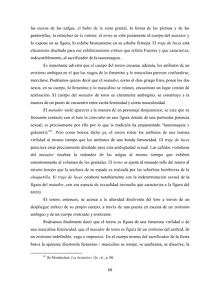 las curvas de las nalgas, el bulto de la zona genital, la forma de las piernas y de las
pantorrillas, la estrechez de la cintura: el terno se ciñe justamente al cuerpo del matador y
lo expone en su figura, lo exhibe bruscamente en su esbelta firmeza. El traje de luces está
claramente diseñado para ese exhibicionismo erótico que refería Fuentes y que caracteriza,
indiscutiblemente, al sacrificador de la tauromaquia.
          Es importante advertir que el cuerpo del torero encarna, además, los atributos de un
erotismo ambiguo en el que los rasgos de lo femenino y lo masculino parecen confundirse,
mezclarse. Podríamos quizás decir que el matador, como el dios griego Eros, posee los dos
sexos; en su cuerpo, lo femenino y lo masculino se reúnen, encuentran un lugar común de
realización. El cuerpo del matador de toros es claramente andrógino, se constituye a la
manera de un punto de encuentro entre cierta feminidad y cierta masculinidad.
          El matador suele aparecer a la manera de un personaje donjuanesco, se cree que su
frecuente contacto con el toro lo convierte en una figura dotada de una particular potencia
sexual; es precisamente por ello por lo que la tradición ha emparentado “tauromaquia y
galantería”62. Pero como hemos dicho ya, el torero reúne los atributos de una intensa
virilidad al mismo tiempo que los atributos de una honda femineidad. El traje de luces
pareciera estar precisamente diseñado para esta ambigüedad sexual. Las ceñidas vestiduras
del matador resaltan la redondez de las nalgas al mismo tiempo que exhiben
ostentosamente el volumen de los genitales. El terno se ajusta al menudo talle del torero al
mismo tiempo que la anchura de su espada es realzada por las soberbias hombreras de la
chaquetilla. El traje de luces colabora notablemente con la indeterminación sexual de la
figura del matador, con esa especie de sexualidad irresuelta que caracteriza a la figura del
torero.
          El torero, entonces, se acerca a la alteridad disolvente del toro a través de un
despliegue erótico de su propio cuerpo, a través de una puesta en escena de un erotismo
ambiguo y de un cuerpo erotizado y erotizante.
          Podríamos finalmente decir que el torero es figura de una femenina virilidad o de
una masculina femineidad, que el matador de toros es figura de un erotismo del umbral, de
un erotismo indefinible, vago e impreciso. En el cuerpo mismo del sacrificador de la fiesta
brava la aparente dicotomía femenino / masculino se rompe, se quebranta, se disuelve; la

          62
               De Montherlant. Los bestiarios. Op. cit., p. 88.


                                                          80
 