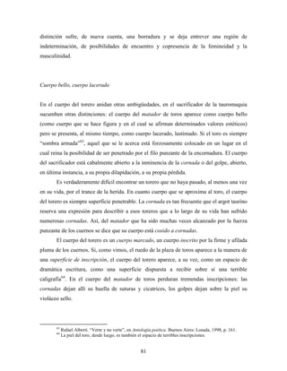 distinción sufre, de nueva cuenta, una borradura y se deja entrever una región de
indeterminación, de posibilidades de encuentro y copresencia de la femineidad y la
masculinidad.




Cuerpo bello, cuerpo lacerado


En el cuerpo del torero anidan otras ambigüedades, en el sacrificador de la tauromaquia
sucumben otras distinciones: el cuerpo del matador de toros aparece como cuerpo bello
(como cuerpo que se hace figura y en el cual se afirman determinados valores estéticos)
pero se presenta, al mismo tiempo, como cuerpo lacerado, lastimado. Si el toro es siempre
“sombra armada”63, aquel que se le acerca está forzosamente colocado en un lugar en el
cual reina la posibilidad de ser penetrado por el filo punzante de la encornadura. El cuerpo
del sacrificador está cabalmente abierto a la inminencia de la cornada o del golpe, abierto,
en última instancia, a su propia dilapidación, a su propia pérdida.
       Es verdaderamente difícil encontrar un torero que no haya pasado, al menos una vez
en su vida, por el trance de la herida. En cuanto cuerpo que se aproxima al toro, el cuerpo
del torero es siempre superficie penetrable. La cornada es tan frecuente que el argot taurino
reserva una expresión para describir a esos toreros que a lo largo de su vida han sufrido
numerosas cornadas. Así, del matador que ha sido muchas veces alcanzado por la fuerza
punzante de los cuernos se dice que su cuerpo está cosido a cornadas.
       El cuerpo del torero es un cuerpo marcado, un cuerpo inscrito por la firme y afilada
pluma de los cuernos. Si, como vimos, el ruedo de la plaza de toros aparece a la manera de
una superficie de inscripción, el cuerpo del torero aparece, a su vez, como un espacio de
dramática escritura, como una superficie dispuesta a recibir sobre sí una terrible
caligrafía64. En el cuerpo del matador de toros perduran tremendas inscripciones: las
cornadas dejan allí su huella de suturas y cicatrices, los golpes dejan sobre la piel su
violáceo sello.




       63
            Rafael Alberti. “Verte y no verte”, en Antología poética. Buenos Aires: Losada, 1998, p. 161.
       64
            La piel del toro, desde luego, es también el espacio de terribles inscripciones.


                                                      81
 