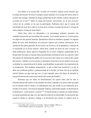 Luis Spota, en su novela Más cornadas da el hambre, sugería, como nosotros, que
el cuerpo del matador de toros es siempre cuerpo marcado: en el cuerpo del torero, decía el
escritor, hay siempre “manchas de sangre molida bajo la piel; huellas, crónica elocuente, de
su lucha con el toro”65. Sobre el cuerpo del matador está inscrita, así, la más elocuente
crónica de las corridas en las que ha participado. Podríamos decir que el cuerpo del
sacrificador de toros lleva sobre sí la firma de la víctima; el cuerpo del torero es el lugar de
cierto estigma, el lugar de cierta marca.
       Ahora bien, entre los aficionados a la tauromaquia podemos encontrar una
verdadera fascinación por las heridas del matador; en el mundo taurino la cornada parece
ser objeto de una peculiar atención. Quisiéramos referir un ilustrativo ejemplo. En algunas
plazas de toros suele distribuirse un programa impreso que contiene información de la
corrida del día (datos generales de los toreros, de los toros y de la ganadería) y crónicas de
lo acontecido en el festejo anterior. Ahora bien, cuando un torero ha sido corneado, en
dicha publicación suelen aparecer fotografías de la lesión, imágenes amplificadas de la
herida sobre las cuales se marcan líneas que pretenden constituirse como un esquema, como
una especie de representación gráfica de la trayectoria del cuerno en el interior del cuerpo
del matador. Además, en el programa se reproducen entrevistas con los médicos en las que
se detallan las características de la herida, su profundidad, su gravedad y las expectativas de
la recuperación. Pero podemos preguntarnos: ¿a qué se debe esta insistencia?, ¿a qué se
debe esta exhibición gráfica y pormenorizada de la herida? ¿Se trata sólo de un mórbido
interés? Quizás sea algo más que eso. ¿A qué responde, pues, este deseo de descifrar la
trayectoria precisa del cuerno en el interior del cuerpo del hombre?
       Pensamos que ese deseo de desciframiento, ese querer saber cuál ha sido el
itinerario preciso del cuerno en las entrañas del torero, responde a un querer saber qué pasa
con el contacto entre lo mismo y lo radicalmente otro, qué sucede en esa infiltración de lo
extraño en lo mismo. Tal como ha apuntado Yébenes, toda herida entraña “la disolución de
la distinción [...] entre interior y exterior”66. El cuerpo herido es siempre un cuerpo abierto,
un cuerpo penetrado por algo otro, por algo del orden de la exterioridad. La fascinación que
suscita la herida es, entonces, análoga a la fascinación que suscita el contacto entre lo


       65
            Luis Spota. Más cornadas da el hambre. México: Grijalbo, 1986, p. 61.
       66
            Zenia Yébenes. Figuras de lo imposible... Op. cit., p. 137.


                                                    82
 