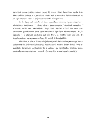 especie de cuerpo pródigo en tanto cuerpo del exceso erótico. Pero vimos que la fiesta
brava da lugar, también, a la pérdida del cuerpo pues el matador de toros está colocado en
un lugar en el cual ofrece su propia corporalidad a la dilapidación.
       En la figura del matador de toros sucumben, entonces, ciertas categorías o
distinciones: sacrificador / víctima, miedo / valor, angustia / serenidad, masculino /
femenino, interioridad / exterioridad, cuerpo bello / cuerpo lacerado, son todas ellas
distinciones que encuentran en la figura del torero el lugar de su desvanecimiento. Así, al
acercarse a la alteridad disolvente del toro bravo, el hombre sufre una serie de
transformaciones y se convierte en figura del umbral, de lo indecidido.
       Ahora bien, a lo largo de este trabajo hemos pasado breve revista por eso que hemos
denominado los elementos del sacrificio tauromáquico: posamos nuestra mirada sobre las
cualidades del espacio sacrificatorio, de la víctima y del sacrificador. Nos toca, ahora,
dedicar las páginas que siguen a una reflexión general en torno al tema del sacrificio.




                                              84
 
