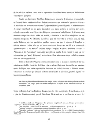 de las prácticas sociales, como un acto reprobable al cual habría que renunciar. Referiremos
sólo algunos ejemplos.
        Según nos hace saber Jámblico, Pitágoras, en una serie de discursos pronunciados
en Crotona, había condenado el sacrificio argumentando que no se debe “pretender honrar a
la divinidad con asesinatos ni muertes”2; aparentemente, para Pitágoras, el derramamiento
de sangre sacrificial era un gesto desmedido que debía evitarse y suplirse por gestos
cultuales mesurados y ascéticos. Así, Pitágoras exhortaba a los habitantes de Crotona a no
derramar sangre sacrificial sobre los altares, a desterrar el sacrificio sangriento de sus
prácticas religiosas. No obstante, a pesar de que era conocida la aversión que, se dice,
sentía Pitágoras por los sacrificios, cundían rumores de que él mismo, al descubrir el
célebre teorema, había ofrecido un buen número de bueyes en sacrificio a manera de
agradecimiento a las Musas3. Mucho tiempo después, Cicerón intentaría “salvar” a
Pitágoras de tal “acusación” sugiriendo que sólo se trataba de un rumor ya que era por
todos sabido que “aquél [Pitágoras] no quería sacrificar víctimas a Apolo en Delos, para no
manchar con sangre el altar”4.
        Pero no fue sólo Pitágoras quien consideraba que la ejecución sacrificial era una
práctica reprobable. Heráclito de Éfeso veía en el sacrificio una aberración, un atentado
contra la lógica, una tonta superstición. Sabemos por Aristócrito que el filósofo oscuro,
censurando a aquellos que ofrecían víctimas sacrificiales a los dioses, profirió alguna vez
las siguientes palabras:


        en vano se purifican manchándose con sangre, como si alguien tras sumergirse en el fango
        se limpiara con fango: parecería haber enloquecido si alguno de los hombres advirtiera de
        qué modo obra5.


Como podemos observar, Heráclito desaprobaba los ritos sacrificiales de purificación o de
expiación. Podríamos decir que el filósofo de Éfeso veía en la purificación a través del



        2
            Jámblico citado en “Pitágoras y los primeros pitagóricos”, en Los filósofos presocráticos.
Fragmentos I. Barcelona: Gredos, 2003, p. 124.
         3
           Cfr. Diógenes Laercio citado en “Pitágoras y los primeros pitagóricos”, op. cit., p. 131.
         4
           Cicerón citado en “Pitágoras y los primeros pitagóricos”, op. cit., p. 132.
         5
           Heráclito citado en “Heráclito”, en Los filósofos presocráticos. Op. cit., p. 244. Consultar también
Rodolfo Mondolfo. “Fragmentos”, en Heráclito. Textos y problemas de su interpretación. México: Siglo XXI,
2004, p. 31.


                                                     87
 