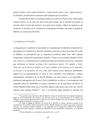 contra la lógica –como sugería Heráclito– o como un acto cruel y vano –según Lucrecio–,
los filósofos, con frecuencia, mostraron cierto desprecio por el sacrificio.
        El tema del sacrificio, de cualquier manera, no corrió con buena suerte. Hasta donde
tenemos noticia, no ha sido sino hasta hace poco tiempo que la filosofía ha posado su
atención sobre el tema del sacrificio sin el peso de la condena. Objeto de desprecio o de
exclusión, el sacrificio no se constituyó en interrogante filosófica sino hasta la llegada de
Bataille a la escena de la filosofía9.




La pregunta por el sacrificio


La pregunta por el sacrificio ha encontrado en el pensamiento de Bataille un desarrollo sin
precedentes en el ámbito de la filosofía. Podríamos atrevernos a decir que, antes de la obra
de Bataille, la interrogación por la experiencia sacrificial había sido, salvo algunas
excepciones, excluida del pensamiento filosófico. Frente a esta exclusión, Bataille volverá
una y otra vez a cuestionarse por el sentido profundo del sacrificio. En los tres volúmenes
que conforman la Summa ateológica (La experiencia interior, El culpable y Sobre
Nietzsche), en Teoría de la religión, en La parte maldita, en El erotismo, en Lo imposible,
en Lascaux o el nacimiento del arte, entre otros muchos textos, aparecen, diseminados,
algunos de sus planteamientos en torno al acto sacrificial. Esta dispersión –carácter
absolutamente constitutivo de la obra de Bataille– nos hace pensar en su indisoluble y
persistente interrogación por el tema. Casi la totalidad de su obra se ve atravesada por este
inagotable deseo de desentrañar los rasgos constitutivos de la experiencia sacrificial. El
mismo Blanchot había dicho que el sacrificio aparece nada menos que como una “noción
obsesiva para Georges Bataille”10. Así, si la filosofía había apartado su atención del

        9
            Hay que decir que, antes de la obra de Bataille, el tema del sacrificio fue brevemente abordado por
Hegel en su Fenomenología del espíritu y por Van der Leeuw en su Fenomenología de la religión. No
obstante, lo que nosotros queremos decir es que fue en la obra de Bataille que por vez primera el tema del
sacrificio apareció colocado en un lugar central.
          Así, hasta la llegada de Bataille a la escena de la filosofía, el exhorto socrático a pensar en las
características del sacrificio había permanecido deoído. Bataille inaugura un camino que recoge, pensamos
nosotros, esa exigencia socrática desoida y que impactará en las trayectorias reflexivas de filósofos
posteriores tales como Blanchot o Derrida que abordarán el tema inspirándose, justamente, en la filosofía
bataillena.
          10
             Maurice Blanchot. La comunidad inconfesable. Op. cit., p. 34.


                                                     89
 