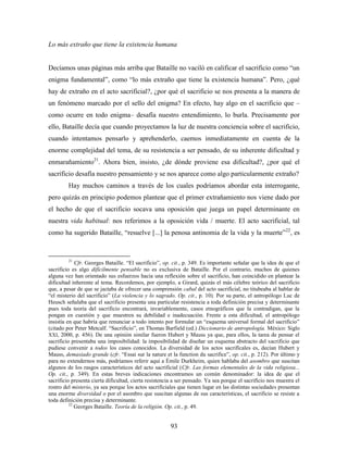 Lo más extraño que tiene la existencia humana


Decíamos unas páginas más arriba que Bataille no vaciló en calificar el sacrificio como “un
enigma fundamental”, como “lo más extraño que tiene la existencia humana”. Pero, ¿qué
hay de extraño en el acto sacrificial?, ¿por qué el sacrificio se nos presenta a la manera de
un fenómeno marcado por el sello del enigma? En efecto, hay algo en el sacrificio que –
como ocurre en todo enigma– desafía nuestro entendimiento, lo burla. Precisamente por
ello, Bataille decía que cuando proyectamos la luz de nuestra conciencia sobre el sacrificio,
cuando intentamos pensarlo y aprehenderlo, caemos inmediatamente en cuenta de la
enorme complejidad del tema, de su resistencia a ser pensado, de su inherente dificultad y
enmarañamiento21. Ahora bien, insisto, ¿de dónde proviene esa dificultad?, ¿por qué el
sacrificio desafía nuestro pensamiento y se nos aparece como algo particularmente extraño?
         Hay muchos caminos a través de los cuales podríamos abordar esta interrogante,
pero quizás en principio podemos plantear que el primer extrañamiento nos viene dado por
el hecho de que el sacrificio socava una oposición que juega un papel determinante en
nuestra vida habitual: nos referimos a la oposición vida / muerte. El acto sacrificial, tal
como ha sugerido Bataille, “resuelve [...] la penosa antinomia de la vida y la muerte”22, es



         21
             Cfr. Georges Bataille. “El sacrificio”, op. cit., p. 349. Es importante señalar que la idea de que el
sacrificio es algo difícilmente pensable no es exclusiva de Bataille. Por el contrario, muchos de quienes
alguna vez han orientado sus esfuerzos hacia una reflexión sobre el sacrificio, han coincidido en plantear la
dificultad inherente al tema. Recordemos, por ejemplo, a Girard, quizás el más célebre teórico del sacrificio
que, a pesar de que se jactaba de ofrecer una comprensión cabal del acto sacrificial, no titubeaba al hablar de
“el misterio del sacrificio” (La violencia y lo sagrado. Op. cit., p. 10). Por su parte, el antropólogo Luc de
Heusch señalaba que el sacrificio presenta una particular resistencia a toda definición precisa y determinante
pues toda teoría del sacrificio encontrará, invariablemente, casos etnográficos que la contradigan, que la
pongan en cuestión y que muestren su debilidad e inadecuación. Frente a esta dificultad, el antropólogo
insistía en que habría que renunciar a todo intento por formular un “esquema universal formal del sacrificio”
(citado por Peter Metcalf. “Sacrificio”, en Thomas Barfield (ed.) Diccionario de antropología. México: Siglo
XXI, 2000, p. 456). De una opinión similar fueron Hubert y Mauss ya que, para ellos, la tarea de pensar el
sacrificio presentaba una imposibilidad: la imposibilidad de diseñar un esquema abstracto del sacrificio que
pudiese convenir a todos los casos conocidos. La diversidad de los actos sacrifícales es, decían Hubert y
Mauss, demasiado grande (cfr. “Essai sur la nature et la function du sacrifice”, op. cit., p. 212). Por último y
para no extendernos más, podríamos referir aquí a Émile Durkheim, quien hablaba del asombro que suscitan
algunos de los rasgos característicos del acto sacrificial (Cfr. Las formas elementales de la vida religiosa...
Op. cit., p. 349). En estas breves indicaciones encontramos un común denominador: la idea de que el
sacrificio presenta cierta dificultad, cierta resistencia a ser pensado. Ya sea porque el sacrificio nos muestra el
rostro del misterio, ya sea porque los actos sacrificiales que tienen lugar en las distintas sociedades presentan
una enorme diversidad o por el asombro que suscitan algunas de sus características, el sacrificio se resiste a
toda definición precisa y determinante.
          22
             Georges Bataille. Teoría de la religión. Op. cit., p. 49.


                                                       93
 