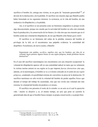 sacrificio el hombre da, entrega una víctima, en un gesto de “insensata generosidad”26, al
devenir de la destrucción y de la pérdida. El sacrificio nos muestra algo que Bataille podría
haber formulado en los siguientes términos: la existencia, en la vida del hombre, de una
tendencia a la dilapidación y a la pérdida.
       Así, si el sacrificio se nos presenta como un fenómeno enigmático es porque revela
algo desconcertante, porque nos enseña que la actividad del hombre no sólo está orientada
hacia la producción y la conservación de los bienes y la vida sino que nos muestra que en el
hombre anida una voluntad de dilapidación, de eso que Bataille solía llamar gasto inútil.
       El sacrificio es un fenómeno del orden de la pérdida, renuncia del hombre al
privilegio de lo útil; en él encontramos una palpable evidencia: la centralidad del
despilfarro. Escuchemos, de nueva cuenta, a Bataille:


       Seguramente esta palabra, sacrificio, significa esto: que los hombres, por obra de su
       voluntad, hacen penetrar algunos bienes en una región peligrosa, donde proliferan fuerzas
       destructivas27.


En el caso del sacrificio tauromáquico nos encontramos con una situación excepcional: la
voluntad de dilapidación aparece allí en una centralidad radical en tanto que no solamente
la víctima taurina entrará en esa región en la que imperan fuerzas destructivas sino que,
además, en la tauromaquia, el hombre se ve a sí mismo colocado en el centro de esa región
peligrosa, condenado a la posibilidad extrema de convertirse en presa de la destrucción. El
sacrificio taurómaco no sólo revela la voluntad del hombre de perder aquellos bienes que
durante el tiempo del trabajo ha acumulado, sino que nos revela una voluntad aún más
extrema: la voluntad del hombre de perderse a sí mismo.
       El sacrificio nos presenta el rostro de lo extraño: es un acto en el cual la oposición
vida / muerte se disuelve y es, al mismo tiempo, un acto que pone en cuestión la
generalizada idea de que el hombre busca siempre su propia conservación y su propio bien.




       26
            Georges Bataille. La oscuridad no miente. Op. cit., p. 74.
       27
            Georges Bataille. La experiencia interior... Op. cit., p. 106.


                                                        95
 