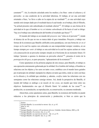 constante”31. Así, la relación calculada entre los medios y los fines –entre el esfuerzo y el
provecho– es una condición de la actividad laboriosa. El trabajo, al ser una actividad
orientada a fines, “se lleva a cabo en la espera de un resultado”32, es una actividad cuyo
sentido está siempre dado por el resultado hacia el cual tiende: en el trabajo, dirá el filósofo,
“la actitud presente está subordinada al resultado ulterior”33. El trabajo es una forma de la
actividad en la que el hombre se ve a sí mismo subordinado al fin hacia el cual se dirige:
“hay en el trabajo una subordinación del hombre al resultado que busca” 34.
       El mundo del trabajo es un mundo del proyecto: nos “sitúa en el porvenir”35, tiende
al alcance de un fin que no nos es nunca dado al goce inmediato. Proyecto y trabajo son
formas de la existencia que Bataille calificaba como paradójicas, son una forma de ser en el
tiempo en la cual los sujetos son colocados en una temporalidad siempre venidera, en un
tiempo siempre por venir: el trabajo es una actividad en la cual los sujetos actúan en vistas
a la consecución de un provecho siempre situado en el horizonte de un momento futuro. El
trabajo “promete a quienes lo dominan un provecho ulterior”36, presenta el rostro de la
postergación del goce, es puro proyecto, “aplazamiento de la existencia”37.
       Como apuntamos en las primeras páginas de este ensayo, para Bataille, el trabajo es
una operación enteramente gobernada por la utilidad. En el ámbito del trabajo, el hombre se
relaciona con los objetos y los seres en tanto cosas, establece con el mundo lazos guiados
por el principio de utilidad: manipula los objetos en tanto que útiles, mide su valor con base
en la eficacia y la utilidad que entrañan y, además, cosifica tanto las relaciones con sus
semejantes como las relaciones consigo mismo. Así, desde la perspectiva de Bataille, el
mundo del trabajo es análogo a un mundo de las cosas, un mundo que tiene entre sus
objetivos fundamentales eso que el filósofo llamó “el cuidado de las cosas”38: su
producción, su acumulación, su reproducción, su conservación, su consumo moderado.
       Ahora bien, como apuntamos antes, para Bataille, la existencia del hombre no puede
reducirse a los principios de conservación y producción; si bien es cierto que la

       31
          Ibidem.
       32
          Georges Bataille. La oscuridad no miente. Op. cit., p. 63.
       33
          Idem, p. 141.
       34
          Ibidem.
       35
          Georges Bataille. Lascaux o El nacimiento del arte. Córdoba: Alción Editora, 2003, p. 40.
       36
          Georges Bataille. El erotismo. Op. cit., p. 45.
       37
          Georges Bataille. La experiencia interior... Op. cit., p. 55.
       38
          Georges Bataille. El culpable. Op. cit., p. 168.


                                                   97
 