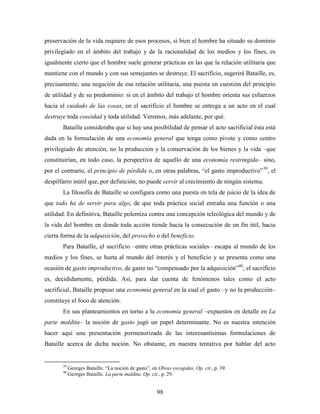 preservación de la vida requiere de esos procesos, si bien el hombre ha situado su dominio
privilegiado en el ámbito del trabajo y de la racionalidad de los medios y los fines, es
igualmente cierto que el hombre suele generar prácticas en las que la relación utilitaria que
mantiene con el mundo y con sus semejantes se destruye. El sacrificio, sugerirá Bataille, es,
precisamente, una negación de esa relación utilitaria, una puesta en cuestión del principio
de utilidad y de su predominio: si en el ámbito del trabajo el hombre orienta sus esfuerzos
hacia el cuidado de las cosas, en el sacrificio el hombre se entrega a un acto en el cual
destruye toda coseidad y toda utilidad. Veremos, más adelante, por qué.
       Bataille consideraba que si hay una posibilidad de pensar el acto sacrificial ésta está
dada en la formulación de una economía general que tenga como pivote y como centro
privilegiado de atención, no la producción y la conservación de los bienes y la vida –que
constituirían, en todo caso, la perspectiva de aquello de una economía restringida– sino,
por el contrario, el principio de pérdida o, en otras palabras, “el gasto improductivo”39, el
despilfarro inútil que, por definición, no puede servir al crecimiento de ningún sistema.
       La filosofía de Bataille se configura como una puesta en tela de juicio de la idea de
que todo ha de servir para algo, de que toda práctica social entraña una función o una
utilidad. En definitiva, Bataille polemiza contra una concepción teleológica del mundo y de
la vida del hombre en donde toda acción tiende hacia la consecución de un fin útil, hacia
cierta forma de la adquisición, del provecho o del beneficio.
       Para Bataille, el sacrificio –entre otras prácticas sociales– escapa al mundo de los
medios y los fines, se hurta al mundo del interés y el beneficio y se presenta como una
ocasión de gasto improductivo, de gasto no “compensado por la adquisición”40; el sacrificio
es, decididamente, pérdida. Así, para dar cuenta de fenómenos tales como el acto
sacrificial, Bataille propuso una economía general en la cual el gasto –y no la producción–
constituye el foco de atención.
       En sus planteamientos en torno a la economía general –expuestos en detalle en La
parte maldita– la noción de gasto jugó un papel determinante. No es nuestra intención
hacer aquí una presentación pormenorizada de las interesantísimas formulaciones de
Bataille acerca de dicha noción. No obstante, en nuestra tentativa por hablar del acto


       39
            Georges Bataille. “La noción de gasto”, en Obras escogidas. Op. cit., p. 39.
       40
            Georges Bataille. La parte maldita. Op. cit., p. 29.


                                                      98
 