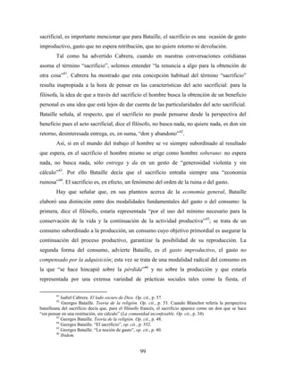 sacrificial, es importante mencionar que para Bataille, el sacrificio es una ocasión de gasto
improductivo, gasto que no espera retribución, que no quiere retorno ni devolución.
        Tal como ha advertido Cabrera, cuando en nuestras conversaciones cotidianas
asoma el término “sacrificio”, solemos entender “la renuncia a algo para la obtención de
otra cosa”41. Cabrera ha mostrado que esta concepción habitual del término “sacrificio”
resulta inapropiada a la hora de pensar en las características del acto sacrificial: para la
filósofa, la idea de que a través del sacrificio el hombre busca la obtención de un beneficio
personal es una idea que está lejos de dar cuenta de las particularidades del acto sacrificial.
Bataille señala, al respecto, que el sacrificio no puede pensarse desde la perspectiva del
beneficio pues el acto sacrificial, dice el filósofo, no busca nada, no quiere nada, es don sin
retorno, desinteresada entrega, es, en suma, “don y abandono”42.
        Así, si en el mundo del trabajo el hombre se ve siempre subordinado al resultado
que espera, en el sacrificio el hombre mismo se erige como hombre soberano: no espera
nada, no busca nada, sólo entrega y da en un gesto de “generosidad violenta y sin
cálculo”43. Por ello Bataille decía que el sacrificio entraña siempre una “economía
ruinosa”44. El sacrificio es, en efecto, un fenómeno del orden de la ruina o del gasto.
        Hay que señalar que, en sus planteos acerca de la economía general, Bataille
elaboró una distinción entre dos modalidades fundamentales del gasto o del consumo: la
primera, dice el filósofo, estaría representada “por el uso del mínimo necesario para la
conservación de la vida y la continuación de la actividad productiva” 45; se trata de un
consumo subordinado a la producción, un consumo cuyo objetivo primordial es asegurar la
continuación del proceso productivo, garantizar la posibilidad de su reproducción. La
segunda forma del consumo, advierte Bataille, es el gasto improductivo, el gasto no
compensado por la adquisición; esta vez se trata de una modalidad radical del consumo en
la que “se hace hincapié sobre la pérdida”46 y no sobre la producción y que estaría
representada por una extensa variedad de prácticas sociales tales como la fiesta, el

        41
            Isabel Cabrera. El lado oscuro de Dios. Op. cit., p. 57.
        42
            Georges Bataille. Teoría de la religión. Op. cit., p. 53. Cuando Blanchot refería la perspectiva
batailleana del sacrificio decía que, para el filósofo francés, el sacrificio aparece como un don que se hace
“sin pensar en una restitución, sin cálculo” (La comunidad inconfesable. Op. cit., p. 34).
         43
            Georges Bataille. Teoría de la religión. Op. cit., p. 48.
         44
            Georges Bataille. “El sacrificio”, op. cit., p. 352.
         45
            Georges Bataille. “La noción de gasto”, op. cit., p. 40.
         46
            Ibidem.


                                                     99
 