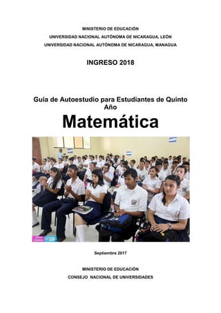 MINISTERIO DE EDUCACIÓN
UNIVERSIDAD NACIONAL AUTÓNOMA DE NICARAGUA, LEÓN
UNIVERSIDAD NACIONAL AUTÓNOMA DE NICARAGUA, MANAGUA
INGRESO 2018
Guía de Autoestudio para Estudiantes de Quinto
Año
Matemática
Septiembre 2017
MINISTERIO DE EDUCACIÓN
CONSEJO NACIONAL DE UNIVERSIDADES
 