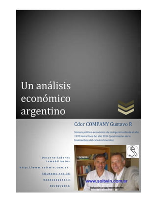 Un análisis
económico
argentino
D e s a r r o l l a d o r e s
I n m o b i l i a r i o s
h t t p : / / w w w . s o l t w i n . c o m . a r
S O L N e w s n r o 3 6
0 2 2 3 1 5 5 2 1 5 6 1 3
0 2 / 0 2 / 2 0 1 6
Cdor COMPANY Gustavo R
Síntesis político-económico de la Argentina desde el año
1970 hasta fines del año 2014 (postrimerías de la
finalizaciñon del ciclo kirchnerista)
 