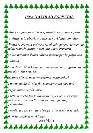 UNA NAVIDAD ESPECIAL
Pedro y su familia están preparando las maletas para
ir a visitar a la abuela y pasar la navidades con ella.
A Pedro el encanta visitar a su abuela porque vive en un
pueblo muy chiquitito y con una playa preciosa.
Por las mañanas Pedro salía a pasear por la playa con
su abuela.
El día de navidad Pedro y su hermana madrugaron mucho
para abrir sus regalos.
¡Estaban siendo unas vacaciones estupendas!
La noche de fin de año fue muy divertida casi nos
atragantamos con las uvas.
La última noche fue la noche de reyes,ver a los reyes
magos con sus camellos por la playa fue algo
espectacular.
La vuelta a casa es muy triste pero ya estoy deseando
volver la próxima navidades.
José María