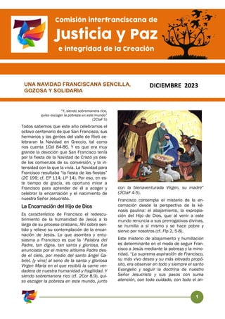 1
“Y, siendo sobremanera rico,
quiso escoger la pobreza en este mundo”
(2CtaF 5)
Todos sabemos que este año celebramos el
octavo centenario de que San Francisco, sus
hermanos y las gentes del valle de Rieti ce-
lebraran la Navidad en Greccio, tal como
nos cuenta 1Cel 84-86. Y es que era muy
grande la devoción que San Francisco tenía
por la fiesta de la Navidad de Cristo ya des-
de los comienzos de su conversión, y la in-
tensidad con la que la vivía. La Navidad para
Francisco resultaba “la fiesta de las fiestas”
(2C 199; cf. EP 114; LP 14). Por eso, en es-
te tiempo de gracia, es oportuno mirar a
Francisco para aprender de él a acoger y
celebrar la encarnación y el nacimiento de
nuestro Señor Jesucristo.
La Encarnación del Hijo de Dios
Es característico de Francisco el redescu-
brimiento de la humanidad de Jesús a lo
largo de su proceso cristiano. Ahí cobra sen-
tido y relieve su contemplación de la encar-
nación de Jesús. Lo que asombra y entu-
siasma a Francisco es que la “Palabra del
Padre, tan digna, tan santa y gloriosa, fue
anunciada por el mismo altísimo Padre des-
de el cielo, por medio del santo ángel Ga-
briel, [y vino] al seno de la santa y gloriosa
Virgen María en el que recibió la carne ver-
dadera de nuestra humanidad y fragilidad. Y
siendo sobremanera rico (cf. 2Cor 8,9), qui-
so escoger la pobreza en este mundo, junto
con la bienaventurada Virgen, su madre”
(2CtaF 4-5).
Francisco contempla el misterio de la en-
carnación desde la perspectiva de la ké-
nosis paulina: el abajamiento, la expropia-
ción del Hijo de Dios, que al venir a este
mundo renuncia a sus prerrogativas divinas,
se humilla a sí mismo y se hace pobre y
siervo por nosotros (cf. Flp 2, 5-8).
Este misterio de abajamiento y humillación
es determinante en el modo de seguir Fran-
cisco a Jesús mediante la pobreza y la mino-
ridad. “La suprema aspiración de Francisco,
su más vivo deseo y su más elevado propó-
sito, era observar en todo y siempre el santo
Evangelio y seguir la doctrina de nuestro
Señor Jesucristo y sus pasos con suma
atención, con todo cuidado, con todo el an-
UNA NAVIDAD FRANCISCANA SENCILLA,
GOZOSA Y SOLIDARIA
Comisión interfranciscana de
Justicia y Paz
e integridad de la Creación
DICIEMBRE 2023
 