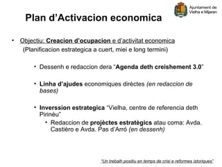 Plan d’Activacion economica

• Objectiu: Creacion d’ocupacion e d’activitat economica
   (Planificacion estrategica a cuert, miei e long termini)

        • Dessenh e redaccion dera “Agenda deth creishement 3.0”

        • Linha d’ajudes economiques dirèctes (en redaccion de
          bases)

        • Inverssion estrategica “Vielha, centre de referencia deth
          Pirinèu”
            • Redaccion de projèctes estratègics atau coma: Avda.
               Castièro e Avda. Pas d’Arró (en dessenh)




                                “Un trebalh positiu en temps de crisi e reformes istoriques”
 