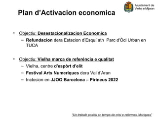 Plan d’Activacion economica

• Objectiu: Desestacionalizacion Economica
   – Refundacion dera Estacion d’Esquí ath Parc d'Òci Urban en
     TUCA


• Objectiu: Vielha marca de referéncia e qualitat
   – Vielha, centre d'espòrt d'elit
   – Festival Arts Numeriques dera Val d’Aran
   – Inclosion en JJOO Barcelona – Pirineus 2022




                            “Un trebalh positiu en temps de crisi e reformes istoriques”
 