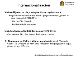 Internacionalizacion
Vielha e Mijaran, ua plaça vantguardista e capdeuantèra
   “Projècte Internacional Art Numèric” (projècte europeu, pionèr en
     estat espanhòu) 2012-2014
       Centre d'Art Numèric
       Festival Arts Numeriques


Inici de relacions d'àmbit internacional (2012-2015)
  Carcassone, Albi, Pau, Mons, Toulouse e d’autes


Er Ajuntament de Vielha e Mijaran, premiada tamb eth “Coup de
  Coeur”, La Dépêche du Midi, pera redaccion d’un projècte der aigua
  pionèr en sud d’Euròpa



                              “Un trebalh positiu en temps de crisi e reformes istoriques”
 