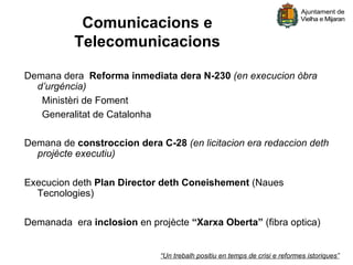 Comunicacions e
          Telecomunicacions

Demana dera Reforma inmediata dera N-230 (en execucion òbra
  d’urgéncia)
   Ministèri de Foment
   Generalitat de Catalonha

Demana de constroccion dera C-28 (en licitacion era redaccion deth
  projècte executiu)

Execucion deth Plan Director deth Coneishement (Naues
  Tecnologies)

Demanada era inclosion en projècte “Xarxa Oberta” (fibra optica)


                             “Un trebalh positiu en temps de crisi e reformes istoriques”
 