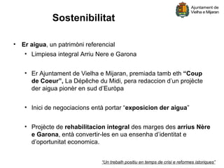 Sostenibilitat

• Er aigua, un patrimòni referencial
   • Limpiesa integral Arriu Nere e Garona


   • Er Ajuntament de Vielha e Mijaran, premiada tamb eth “Coup
     de Coeur”, La Dépêche du Midi, pera redaccion d’un projècte
     der aigua pionèr en sud d’Euròpa


   • Inici de negociacions entà portar “exposicion der aigua”


   • Projècte de rehabilitacion integral des marges des arrius Nère
     e Garona, entà convertir-les en ua ensenha d’identitat e
     d’oportunitat economica.


                              “Un trebalh positiu en temps de crisi e reformes istoriques”
 