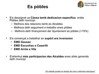 Es pòbles

• S'a dessignat ua Còsso tamb dedicacion especifica entàs
  Pòbles deth municipi.
   – Melhora des relacions tamb es Alcaldes
   – Melhora deth seguiment e trebalhs enes pòbles
   – Melhora deth finançament der Ajuntament as pòbles (+15%)

• S'a començat a trebalhar en supòrt ara inverssion
   • EMD Gausac
   • EMD Escunhau e Casarilh
   • EMD Arròs e Vila

• S'artenhut mès participacion des Alcaldes enes ahès generals
  deth municipi



                             “Un trebalh positiu en temps de crisi e reformes istoriques”
 