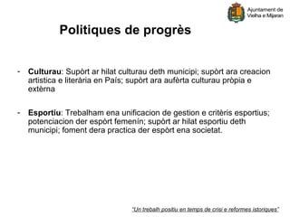 Politiques de progrès


-   Culturau: Supòrt ar hilat culturau deth municipi; supòrt ara creacion
    artistica e literària en País; supòrt ara aufèrta culturau pròpia e
    extèrna

-   Esportiu: Trebalham ena unificacion de gestion e critèris esportius;
    potenciacion der espòrt femenín; supòrt ar hilat esportiu deth
    municipi; foment dera practica der espòrt ena societat.




                                 “Un trebalh positiu en temps de crisi e reformes istoriques”
 