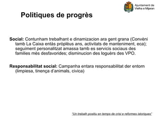 Politiques de progrès


Social: Contunham trebalhant e dinamizacion ara gent grana (Convèni
  tamb La Caixa entàs pròplèus ans, activitats de manteniment, eca);
  seguiment personalitzat amassa tamb es servicis sociaus des
  families mès desfavorides; disminucion des loguèrs des VPO.

Responsabilitat social: Campanha entara responsabilitat der entorn
  (limpiesa, tinença d’animals, civica)




                              “Un trebalh positiu en temps de crisi e reformes istoriques”
 