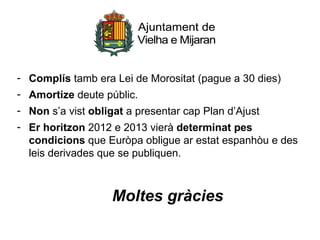 - Complís tamb era Lei de Morositat (pague a 30 dies)
- Amortize deute públic.
- Non s’a vist obligat a presentar cap Plan d’Ajust
- Er horitzon 2012 e 2013 vierà determinat pes
  condicions que Euròpa obligue ar estat espanhòu e des
  leis derivades que se publiquen.



                   Moltes gràcies
 