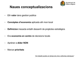 Naues conceptualizacions

-   Eth valor dera gestion publica


-   Concèptes d’economia aplicada ath mon local


-   Definicion inexacta entath dessenh de projèctes estratègics


-   Era economia en centre de decisions locals


-   Apréner a díder NON


-   Marcar prioritats

                                “Un trebalh positiu en temps de crisi e reformes istoriques”
 