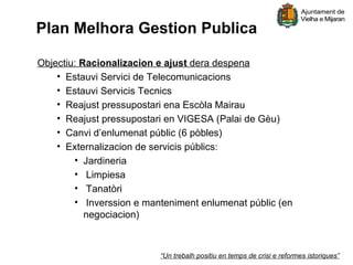 Plan Melhora Gestion Publica

Objectiu: Racionalizacion e ajust dera despena
    • Estauvi Servici de Telecomunicacions
    • Estauvi Servicis Tecnics
    • Reajust pressupostari ena Escòla Mairau
    • Reajust pressupostari en VIGESA (Palai de Gèu)
    • Canvi d’enlumenat públic (6 pòbles)
    • Externalizacion de servicis públics:
        • Jardineria
        • Limpiesa
        • Tanatòri
        • Inverssion e manteniment enlumenat públic (en
           negociacion)



                          “Un trebalh positiu en temps de crisi e reformes istoriques”
 