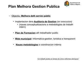 Plan Melhora Gestion Publica

– Objectiu: Melhora deth servici públic

   • Implantacion dera Auditoria de Gestion (en execucion)
       • (naues conceptualizacions e metodologies de trebalh
         intèrn)

   • Plan de Formacion ath trebalhador public

   • Web municipal: Informativa-gestion, toristica e transparent

   • Naues metodologies e coordinacion intèrna




                          “Un trebalh positiu en temps de crisi e reformes istoriques”
 