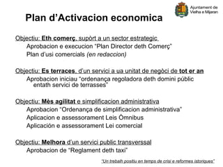 Plan d’Activacion economica
Objectiu: Eth comerç, supòrt a un sector estrategic
   Aprobacion e execucion “Plan Director deth Comerç”
   Plan d’usi comercials (en redaccion)

Objectiu: Es terraces, d’un servici a ua unitat de negòci de tot er an
   Aprobacion iniciau “ordenança regoladora deth domini públic
      entath servici de terrasses”

Objectiu: Mès agilitat e simplificacion administrativa
   Aprobacion “Ordenança de simplificacion administrativa”
   Aplicacion e assessorament Leis Òmnibus
   Aplicación e assessorament Lei comercial

Objectiu: Melhora d’un servici public transverssal
   Aprobacion de “Reglament deth taxi”
                               “Un trebalh positiu en temps de crisi e reformes istoriques”
 
