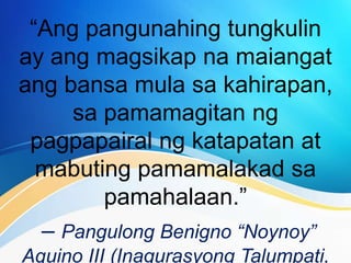 “Ang pangunahing tungkulin
ay ang magsikap na maiangat
ang bansa mula sa kahirapan,
sa pamamagitan ng
pagpapairal ng katapatan at
mabuting pamamalakad sa
pamahalaan.”
– Pangulong Benigno “Noynoy”
Aquino III (Inagurasyong Talumpati,
 