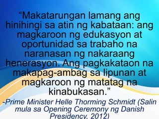 “Makatarungan lamang ang
hinihingi sa atin ng kabataan: ang
magkaroon ng edukasyon at
oportunidad sa trabaho na
naranasan ng nakaraang
henerasyon. Ang pagkakataon na
makapag-ambag sa lipunan at
magkaroon ng matatag na
kinabukasan.”
-Prime Minister Helle Thorming Schmidt (Salin
mula sa Opening Ceremony ng Danish
Presidency, 2012)
 
