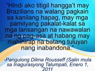 “Hindi ako titigil hangga’t may
Brazilians na walang pagkain
sa kanilang hapag, may mga
pamilyang pakalat-kalat sa
mga lansangan na nawawalan
na ng pag-asa at habang may
mahihirap na batang tuluyan
nang inabandona.”
-Pangulong Dilma Rousseff (Salin mula
sa Inagurasyong Talumpati, Enero 1,
2011
 