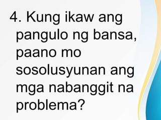 4. Kung ikaw ang
pangulo ng bansa,
paano mo
sosolusyunan ang
mga nabanggit na
problema?
 