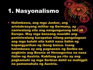 1. Nasyonalismo
• Halimbawa, ang mga Junker, ang
aristokrasyang militar ng Germany, ay
naniwalang sila ang nangungunang lahi sa
Europe. May mga bansang masidhi ang
paniniwalang karapatan nilang pangalagaan
ang mga kalahi nila kahit nasa ilalim ng
kapangyarihan ng ibang bansa. Isang
halimbawa ay ang pagnanais ng Serbia na
angkinin ang Bosnia at Herzegovina na nasa
ilalim ng Austria. Kabilang pa rito ay ang
pagkamuhi ng mga Serbian dahil sa mahigpit
na pamamahala ng Austria.
 