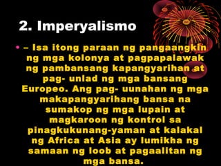 2. Imperyalismo
• – Isa itong paraan ng pangaangkin
ng mga kolonya at pagpapalawak
ng pambansang kapangyarihan at
pag- unlad ng mga bansang
Europeo. Ang pag- uunahan ng mga
makapangyarihang bansa na
sumakop ng mga lupain at
magkaroon ng kontrol sa
pinagkukunang-yaman at kalakal
ng Africa at Asia ay lumikha ng
samaan ng loob at pagaalitan ng
mga bansa.
 