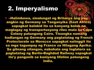 2. Imperyalismo
• –Halimbawa, sinalungat ng Britanya ang pag-
angkin ng Germany sa Tanganyika (East Africa)
sapagkat balakid ito sa kanyang balak na
maglagay ng transportasyong riles mula sa Cape
Colony patungong Cairo. Tinangka namang
hadlangan ng Germany ang pagtatatag ng French
Protectorate sa Morocco sapagkat naiinggit ito
sa mga tagumpay ng France sa Hilagang Aprika.
Sa gitnang silangan, nabahala ang Inglatera sa
pagtatatag ng Berlin-Baghdad Railway sapagkat
ito'y panganib sa kaniyang lifeline patungong
India.
 