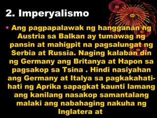 2. Imperyalismo
• Ang pagpapalawak ng hangganan ng
Austria sa Balkan ay tumawag ng
pansin at mahigpit na pagsalungat ng
Serbia at Russia. Naging kalaban din
ng Germany ang Britanya at Hapon sa
pagsakop sa Tsina . Hindi nasiyahan
ang Germany at Italya sa pagkakahati-
hati ng Aprika sapagkat kaunti lamang
ang kanilang nasakop samantalang
malaki ang nabahaging nakuha ng
Inglatera at
 