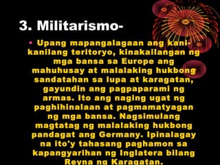 3. Militarismo-
• Upang mapangalagaan ang kani-
kanilang teritoryo, kinakailangan ng
mga bansa sa Europe ang
mahuhusay at malalaking hukbong
sandatahan sa lupa at karagatan,
gayundin ang pagpaparami ng
armas. Ito ang naging ugat ng
paghihinalaan at pagmamatyagan
ng mga bansa. Nagsimulang
magtatag ng malalaking hukbong
pandagat ang Germany. Ipinalagay
na ito'y tahasang paghamon sa
kapangyarihan ng Inglatera bilang
Reyna ng Karagatan.
 