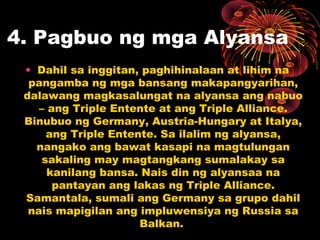 4. Pagbuo ng mga Alyansa
• Dahil sa inggitan, paghihinalaan at lihim na
pangamba ng mga bansang makapangyarihan,
dalawang magkasalungat na alyansa ang nabuo
– ang Triple Entente at ang Triple Alliance.
Binubuo ng Germany, Austria-Hungary at Italya,
ang Triple Entente. Sa ilalim ng alyansa,
nangako ang bawat kasapi na magtulungan
sakaling may magtangkang sumalakay sa
kanilang bansa. Nais din ng alyansaa na
pantayan ang lakas ng Triple Alliance.
Samantala, sumali ang Germany sa grupo dahil
nais mapigilan ang impluwensiya ng Russia sa
Balkan.
 