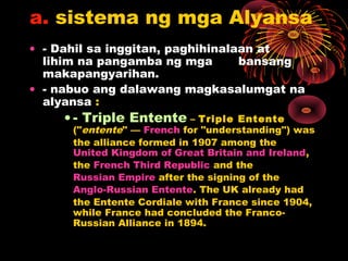 a. sistema ng mga Alyansa
• - Dahil sa inggitan, paghihinalaan at
lihim na pangamba ng mga bansang
makapangyarihan.
• - nabuo ang dalawang magkasalumgat na
alyansa :
• - Triple Entente – Triple Entente
("entente" — French for "understanding") was
the alliance formed in 1907 among the
United Kingdom of Great Britain and Ireland,
the French Third Republic and the
Russian Empire after the signing of the
Anglo-Russian Entente. The UK already had
the Entente Cordiale with France since 1904,
while France had concluded the Franco-
Russian Alliance in 1894.
 