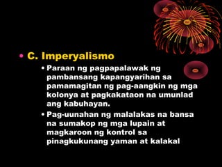 • C. Imperyalismo
• Paraan ng pagpapalawak ng
pambansang kapangyarihan sa
pamamagitan ng pag-aangkin ng mga
kolonya at pagkakataon na umunlad
ang kabuhayan.
• Pag-uunahan ng malalakas na bansa
na sumakop ng mga lupain at
magkaroon ng kontrol sa
pinagkukunang yaman at kalakal
 