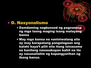 • D. Nasyonalismo
• Damdaming nagbunsod ng pagnanasa
ng mga taong maging isang malayang
bansa
• May mga bansa na naniniwalang sila
ay may karapatang pangalagaan ang
kalahi kaya’t pilit nila itong isinasama
sa kanilang nasasakupan kahit na ito
ay nasasailalim ng kapangyarihan ng
ibang bansa.
 