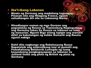 • Iba't-ibang Labanan
• Ninais ng Germany ang madaliang tagumpay.
Pinasok nila ang Hilagang France, ngunit
nahadlangan din sila sa Labanang Marne.
• Hinadlangan naman ng mga German ang
pagsalakay ng Russia sa Tannenburg Nagtagumpay
ang Germany laban Sa Russia sa labanan sa lawa
ng masurian. Ngunit Bigo silang lupigin ang warsaw
dahil sa kakulangan ng hukbo Gumanti ang Russia
ngunit nabigo
• Dahil dito nagbunga ang Rebolusyong Russo
Napatalsik ang otokratikong tsar at pumalit ang
Pamahalaang Bolshevik Lumagda ng isang
kasunduang pangkapayapaan sa labanan sa
Jutland tinalo ang plota ng British ng plota ng
Germany
 