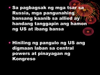 • Sa pagbagsak ng mga tsar sa
Russia, mga pangunahing
bansang kaanib sa allied ay
handang tanggapin ang hamon
ng US at ibang bansa
• Hiniling ng pangulo ng US ang
digmaan laban sa central
powers at pinayagan ng
Kongreso
 